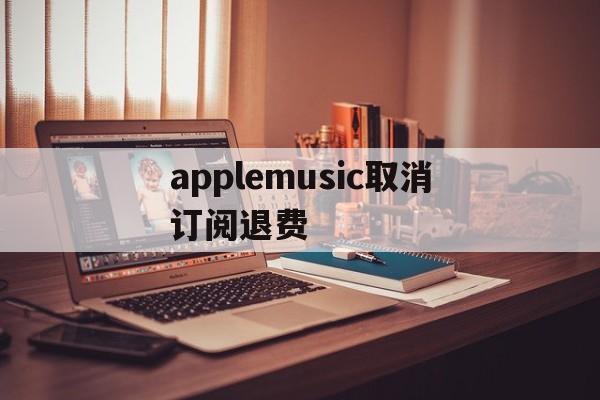 applemusic取消订阅退费(applemusic取消订阅 歌曲去哪里)